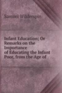 Infant Education; Or Remarks on the Importance of Educating the Infant Poor, from the Age of .
