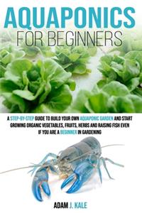 Aquaponics for Beginners: A Step-by-Step Guide to Build Your Own Aquaponic Garden and Start Growing Organic Vegetables, Fruits, Herbs and Raising Fish, Even If You Are a Begi