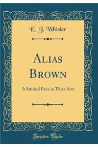 Alias Brown: A Satirical Farce in Three Acts (Classic Reprint)