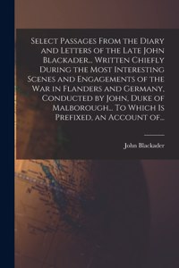 Select Passages From the Diary and Letters of the Late John Blackader... Written Chiefly During the Most Interesting Scenes and Engagements of the War in Flanders and Germany, Conducted by John, Duke of Malborough... To Which is Prefixed, an Accoun