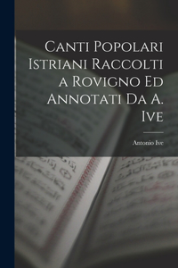 Canti Popolari Istriani Raccolti a Rovigno Ed Annotati Da A. Ive