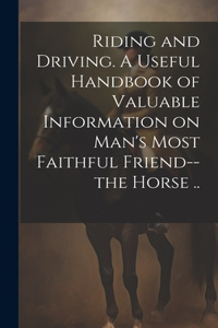 Riding and Driving. A Useful Handbook of Valuable Information on Man's Most Faithful Friend--the Horse ..