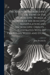 The Amateur Microscopist or, Views of the Microscopic World, a Handbook of Microscopic Manipulation and Microscopic Objects ... Illustrated With 247 Figures on Wood and Stone