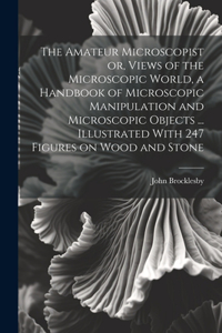 Amateur Microscopist or, Views of the Microscopic World, a Handbook of Microscopic Manipulation and Microscopic Objects ... Illustrated With 247 Figures on Wood and Stone