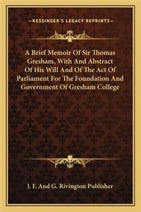 Brief Memoir of Sir Thomas Gresham, with and Abstract of His Will and of the Act of Parliament for the Foundation and Government of Gresham College