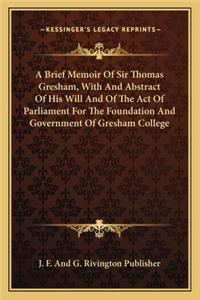 Brief Memoir Of Sir Thomas Gresham, With And Abstract Of His Will And Of The Act Of Parliament For The Foundation And Government Of Gresham College