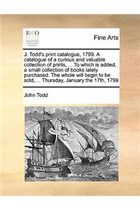 J. Todd's Print Catalogue, 1799. a Catalogue of a Curious and Valuable Collection of Prints, ... to Which Is Added, a Small Collection of Books Lately Purchased. the Whole Will Begin to Be Sold, ... Thursday, January the 17th, 1799