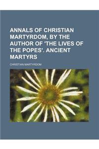 Annals of Christian Martyrdom, by the Author of 'The Lives of the Popes'. Ancient Martyrs