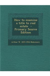 How to Examine a Title to Real Estate - Primary Source Edition