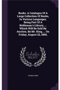 Books. A Catalogue Of A Large Collection Of Books, In Various Languages, Being Part Of A Nobleman's Library, ... Which Will Be Sold By Auction, By Mr. King, ... On Friday, August 22, 1800,