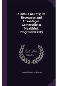 Alachua County; its Resources and Advantages. Gainesville, a Healthful, Progressive City
