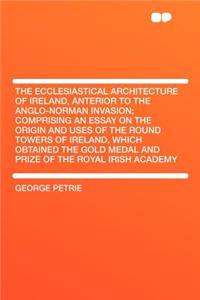 The Ecclesiastical Architecture of Ireland, Anterior to the Anglo-Norman Invasion; Comprising an Essay on the Origin and Uses of the Round Towers of Ireland, Which Obtained the Gold Medal and Prize of the Royal Irish Academy