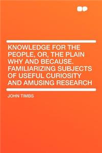 Knowledge for the People, Or, the Plain Why and Because. Familiarizing Subjects of Useful Curiosity and Amusing Research