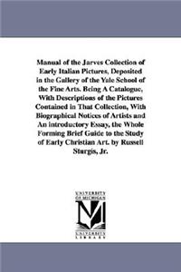 Manual of the Jarves Collection of Early Italian Pictures, Deposited in the Gallery of the Yale School of the Fine Arts. Being A Catalogue, With Descriptions of the Pictures Contained in That Collection, With Biographical Notices of Artists and An