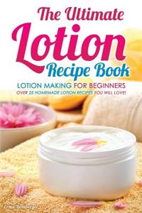 The Ultimate Lotion Recipe Book - Lotion Making for Beginners: Over 25 Homemade Lotion Recipes You Will Love!