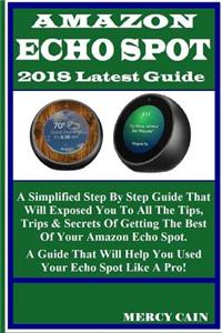 Amazon Echo Spot 2018 Latest Guide: A Simplified Step by Step Guide That Will Exposed You to All the Tips, Trips & Secrets of Getting the Best of Your Amazon Echo Spot. a Guide That Will Help You Used Your Echo Spot Like a Pro!