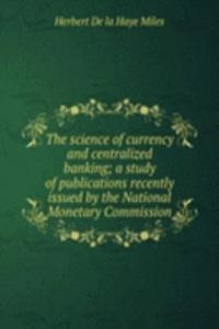 science of currency and centralized banking; a study of publications recently issued by the National Monetary Commission