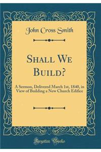 Shall We Build?: A Sermon, Delivered March 1st, 1840, in View of Building a New Church Edifice (Classic Reprint)