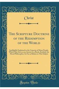 The Scripture Doctrine of the Redemption of the World: Intelligibly Explained to the Capacity of Mean People, Which May Serve as an Answer to a Book, Entitled, the Moral Philosopher, So Far as Relates to This Subject (Classic Reprint)