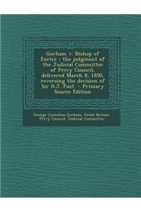 Gorham V. Bishop of Exeter: The Judgment of the Judicial Committee of Privy Council, Delivered March 8, 1850, Reversing the Decision of Sir H.J. F: The Judgment of the Judicial Committee of Privy Council, Delivered March 8, 1850, Reversing the Decision of Sir H.J. F