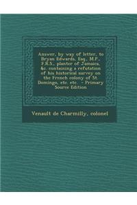 Answer, by Way of Letter, to Bryan Edwards, Esq., M.P., F.R.S., Planter of Jamaica, &C. Containing a Refutation of His Historical Survey on the French Colony of St. Domingo, Etc. Etc. - Primary Source Edition