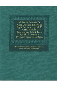 M. Porci Catonis de Agri Cultura Liber: de Agri Cultura, by M. P. Cato. Rerum Rusticarum Libri Tres, by M. T. Varro - Primary Source Edition