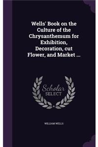 Wells' Book on the Culture of the Chrysanthemum for Exhibition, Decoration, cut Flower, and Market ...