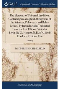 The Elements of Universal Erudition. Containing an Analytical Abridgment of the Sciences, Polite Arts, and Belles Lettres. by Baron Bielfeld, Translated from the Last Edition Printed at Berlin.by W. Hooper, M.D. of 3, Jacob Friedrich, Freiherr Von;