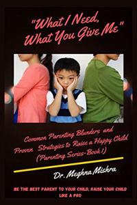 What I Need, What You Give Me : Common Parenting Blunders and Proven Strategies to Raise a Happy Child (Parenting Series- Part I)