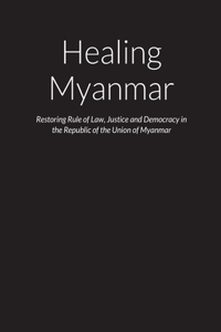Healing Myanmar - Restoring Rule of Law, Justice and Democracy in the Republic of the Union of Myanmar
