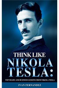 Think Like Nikola Tesla: Top 30 Life and Business Lessons from Nikola Tesla