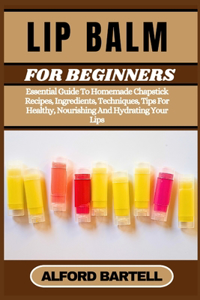 Lip Balm for Beginners: Essential Guide To Homemade Chapstick Recipes, Ingredients, Techniques, Tips For Healthy, Nourishing And Hydrating Your Lips