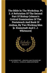 The Bible In The Workshop. Pt. 2. A Refutation Of The Second Part Of Bishop Colenso's Critical Examination Of The Pentateuch And Book Of Joshua, By Two Working Men [e. Eisenstadt And C. J. Whitmore]