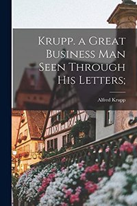 Krupp. a Great Business Man Seen Through His Letters;