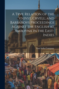 Trve Relation of the Vnivst, Crvell, and Barbarovs Proceedings Against the English at Amboyna in the East-Indies