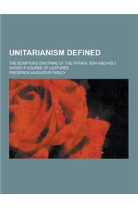 Unitarianism Defined; The Scripture Doctrine of the Father, Son and Holy Ghost. a Course of Lectures