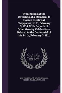 Proceedings at the Unveiling of a Memorial to Horace Greeley at Chappaqua, N. Y., February 3, 1914; With Reports of Other Greeley Celebrations Related to the Centennial of His Birth, February 3, 1911