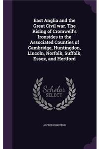 East Anglia and the Great Civil war. The Rising of Cromwell's Ironsides in the Associated Counties of Cambridge, Huntingdon, Lincoln, Norfolk, Suffolk, Essex, and Hertford