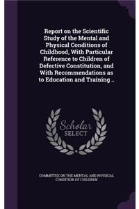 Report on the Scientific Study of the Mental and Physical Conditions of Childhood, With Particular Reference to Children of Defective Constitution, and With Recommendations as to Education and Training ..