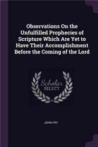 Observations On the Unfulfilled Prophecies of Scripture Which Are Yet to Have Their Accomplishment Before the Coming of the Lord
