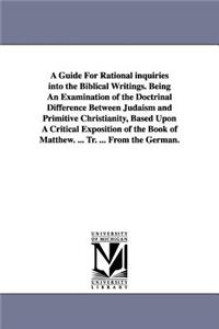 A Guide For Rational inquiries into the Biblical Writings. Being An Examination of the Doctrinal Difference Between Judaism and Primitive Christianity, Based Upon A Critical Exposition of the Book of Matthew. ... Tr. ... From the German.