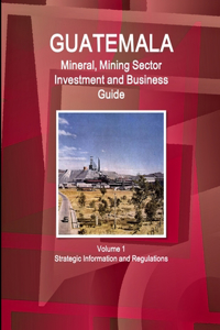 Guatemala Mineral, Mining Sector Investment and Business Guid Volume 1 Strategic Information and Regulations