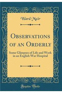 Observations of an Orderly: Some Glimpses of Life and Work in an English War Hospital (Classic Reprint)
