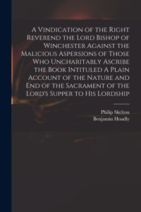 Vindication of the Right Reverend the Lord Bishop of Winchester Against the Malicious Aspersions of Those Who Uncharitably Ascribe the Book Intituled A Plain Account of the Nature and End of the Sacrament of the Lord's Supper to His Lordship