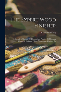 Expert Wood Finisher; A Complete Manual Of The Art And Practice Of Finishing Woods By Staining, Filling, Varnishing, Waxing, Etc