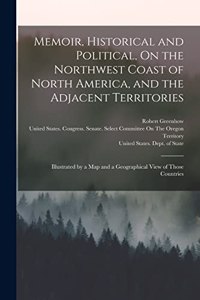 Memoir, Historical and Political, On the Northwest Coast of North America, and the Adjacent Territories: Illustrated by a Map and a Geographical View of Those Countries