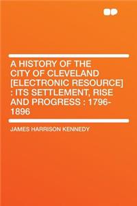 A History of the City of Cleveland [Electronic Resource]: Its Settlement, Rise and Progress: 1796-1896