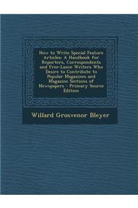 How to Write Special Feature Articles: A Handbook for Reporters, Correspondents and Free-Lance Writers Who Desire to Contribute to Popular Magazines and Magazine Sections of Newspapers