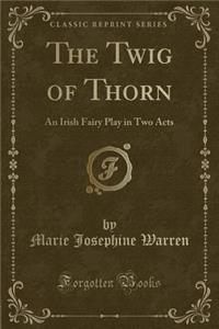 The Twig of Thorn: An Irish Fairy Play in Two Acts (Classic Reprint)