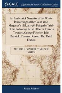 An Authentick Narrative of the Whole Proceedings of the Court at St. Margaret's Hill, in 1746. Being the Trials of the Following Rebel Officers. Francis Townley, George Fletcher, John Berwick, Thomas Deacon. the Third Edition